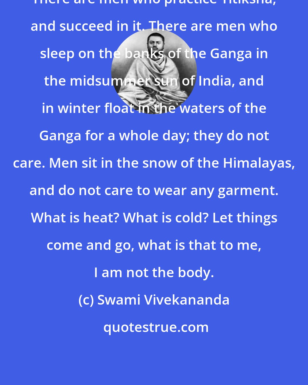 Swami Vivekananda: There are men who practice Titiksha, and succeed in it. There are men who sleep on the banks of the Ganga in the midsummer sun of India, and in winter float in the waters of the Ganga for a whole day; they do not care. Men sit in the snow of the Himalayas, and do not care to wear any garment. What is heat? What is cold? Let things come and go, what is that to me, I am not the body.