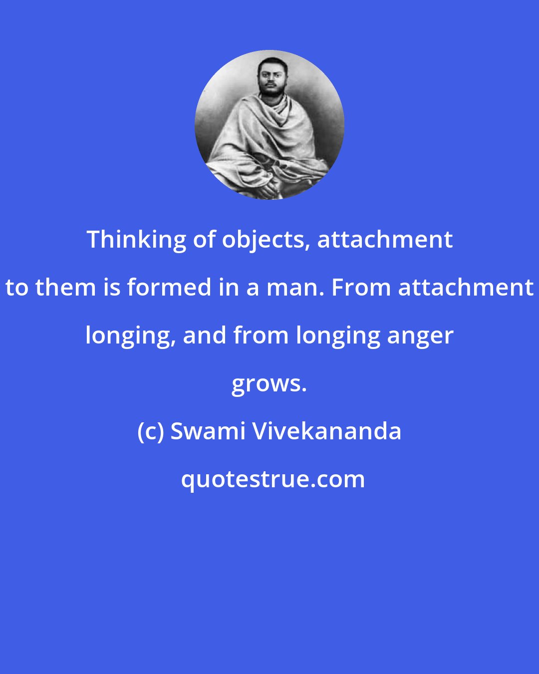 Swami Vivekananda: Thinking of objects, attachment to them is formed in a man. From attachment longing, and from longing anger grows.