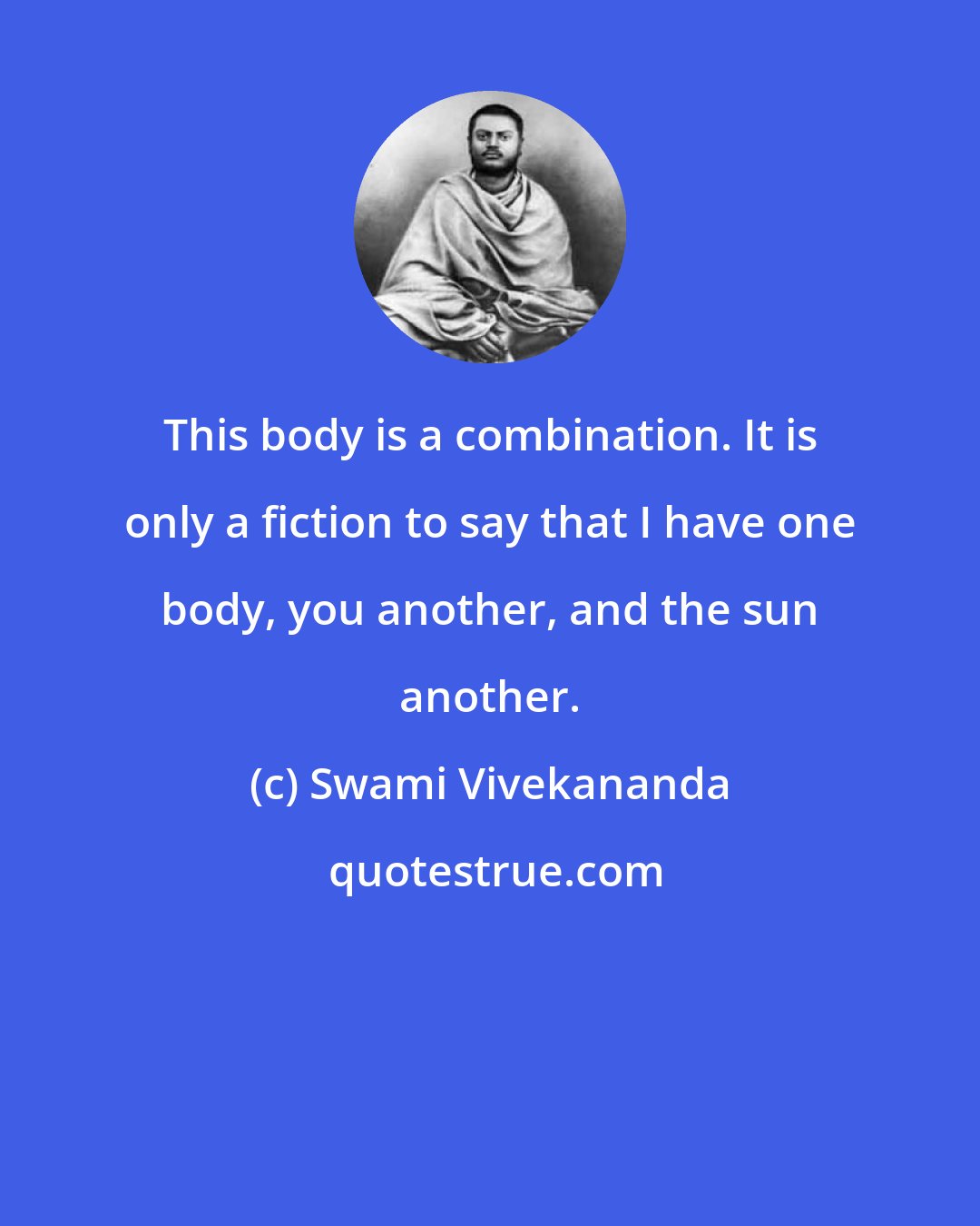 Swami Vivekananda: This body is a combination. It is only a fiction to say that I have one body, you another, and the sun another.