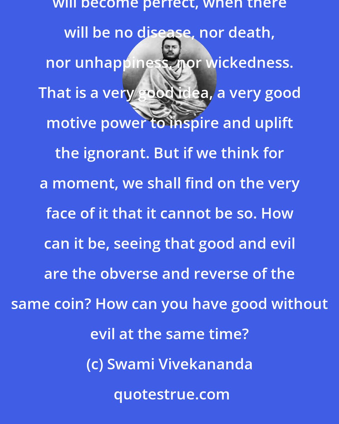 Swami Vivekananda: We find the vast majority of people in every country believing that there will be a time when this world will become perfect, when there will be no disease, nor death, nor unhappiness, nor wickedness. That is a very good idea, a very good motive power to inspire and uplift the ignorant. But if we think for a moment, we shall find on the very face of it that it cannot be so. How can it be, seeing that good and evil are the obverse and reverse of the same coin? How can you have good without evil at the same time?