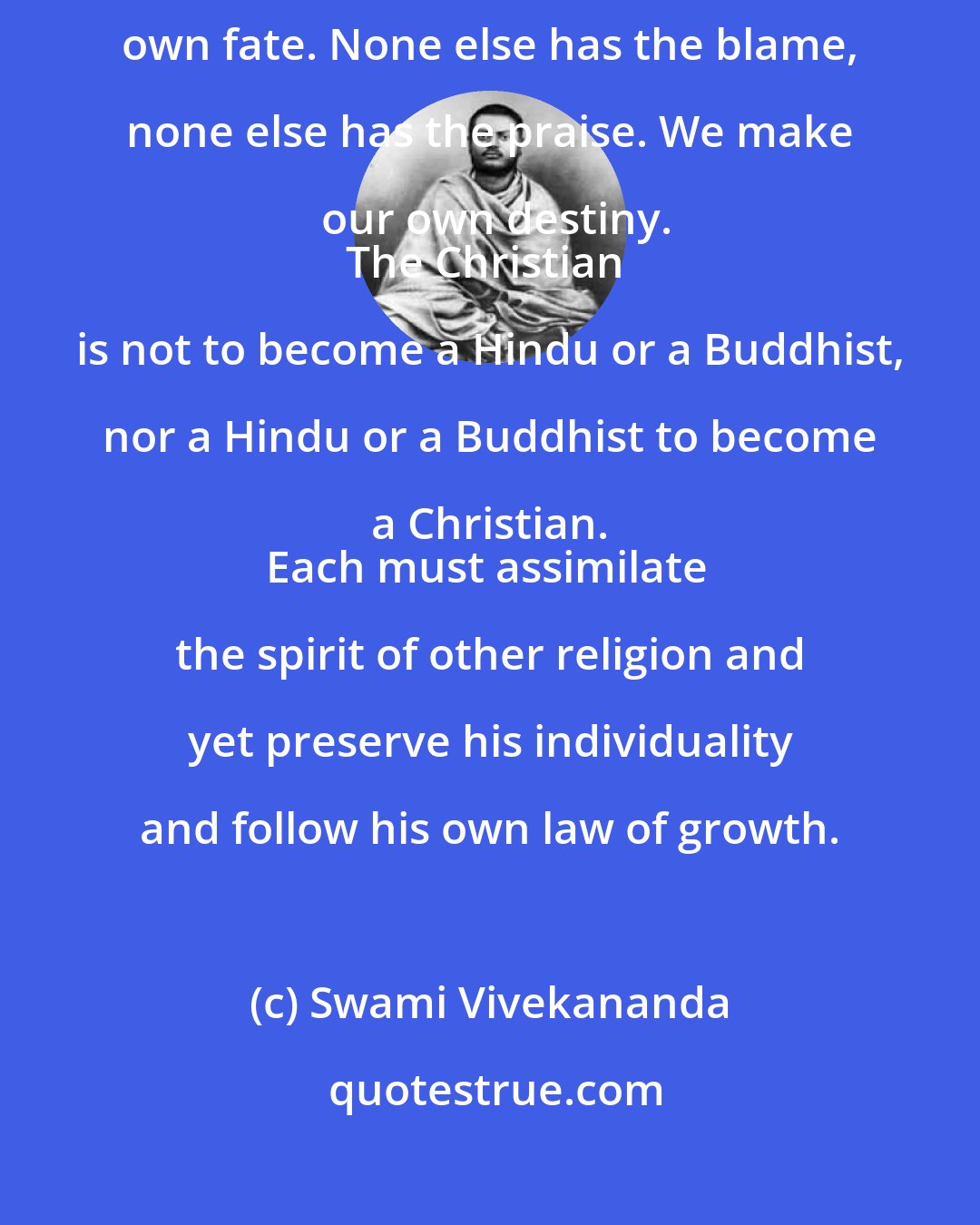 Swami Vivekananda: Where is fate and who is fate? We reap what we sow. We are the makers of our own fate. None else has the blame, none else has the praise. We make our own destiny.
The Christian is not to become a Hindu or a Buddhist, nor a Hindu or a Buddhist to become a Christian. 
Each must assimilate the spirit of other religion and yet preserve his individuality and follow his own law of growth.