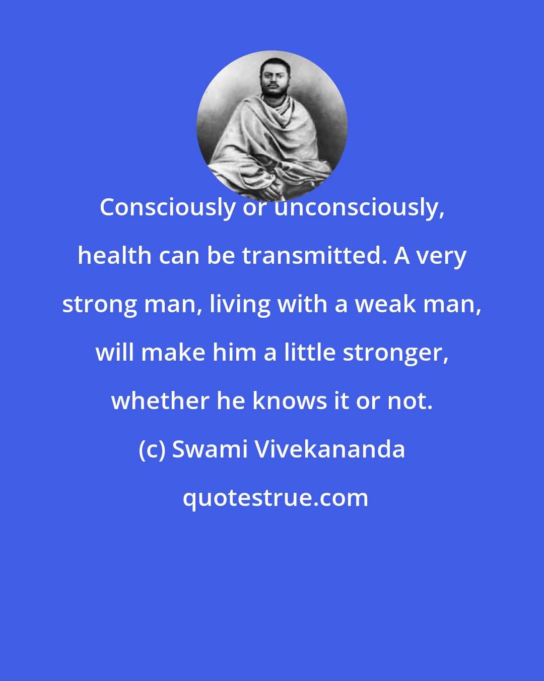 Swami Vivekananda: Consciously or unconsciously, health can be transmitted. A very strong man, living with a weak man, will make him a little stronger, whether he knows it or not.