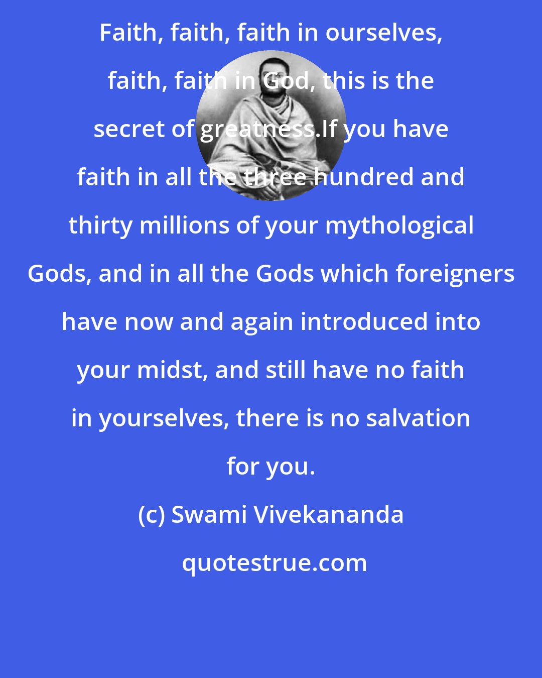 Swami Vivekananda: Faith, faith, faith in ourselves, faith, faith in God, this is the secret of greatness.If you have faith in all the three hundred and thirty millions of your mythological Gods, and in all the Gods which foreigners have now and again introduced into your midst, and still have no faith in yourselves, there is no salvation for you.