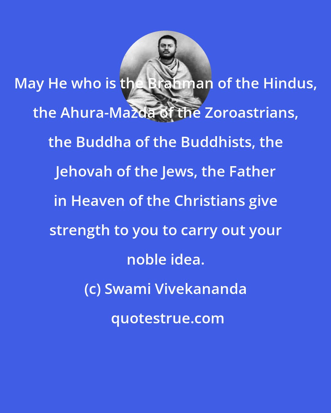 Swami Vivekananda: May He who is the Brahman of the Hindus, the Ahura-Mazda of the Zoroastrians, the Buddha of the Buddhists, the Jehovah of the Jews, the Father in Heaven of the Christians give strength to you to carry out your noble idea.