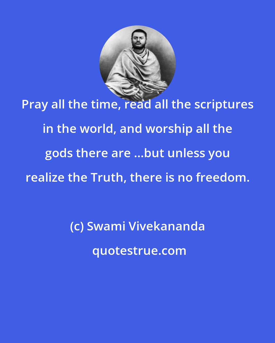 Swami Vivekananda: Pray all the time, read all the scriptures in the world, and worship all the gods there are ...but unless you realize the Truth, there is no freedom.