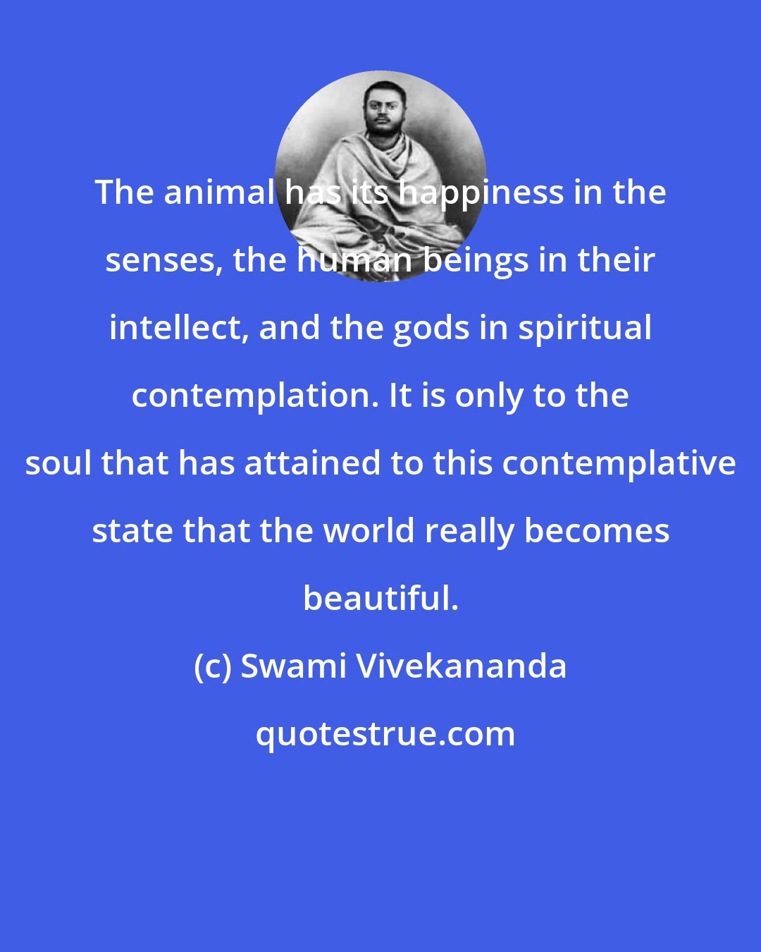 Swami Vivekananda: The animal has its happiness in the senses, the human beings in their intellect, and the gods in spiritual contemplation. It is only to the soul that has attained to this contemplative state that the world really becomes beautiful.