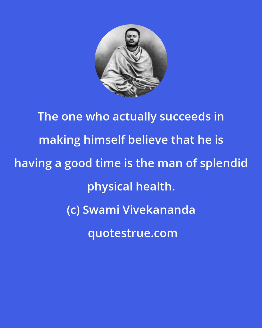 Swami Vivekananda: The one who actually succeeds in making himself believe that he is having a good time is the man of splendid physical health.
