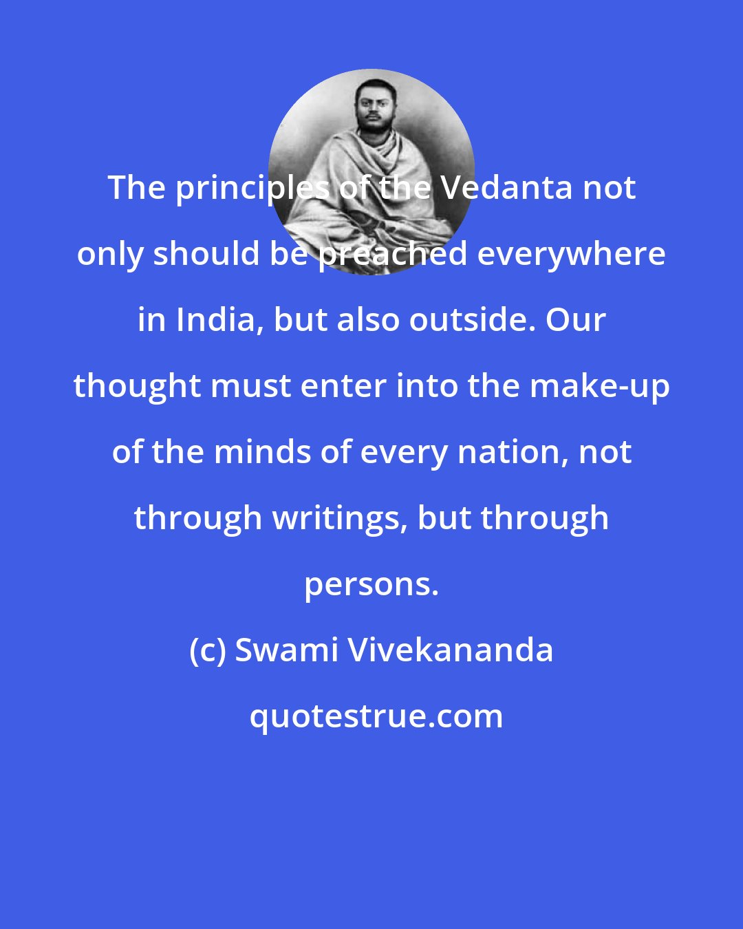 Swami Vivekananda: The principles of the Vedanta not only should be preached everywhere in India, but also outside. Our thought must enter into the make-up of the minds of every nation, not through writings, but through persons.