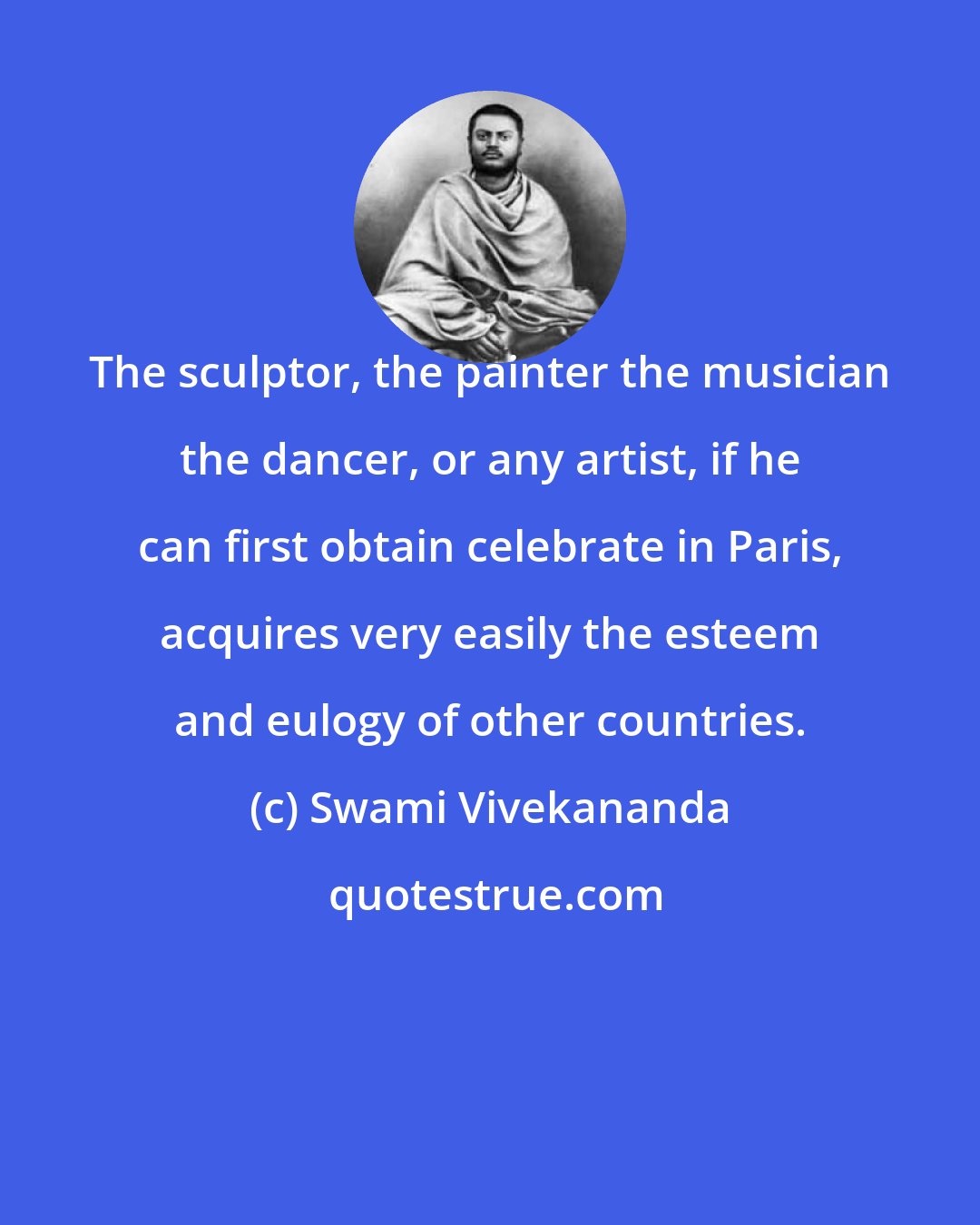 Swami Vivekananda: The sculptor, the painter the musician the dancer, or any artist, if he can first obtain celebrate in Paris, acquires very easily the esteem and eulogy of other countries.