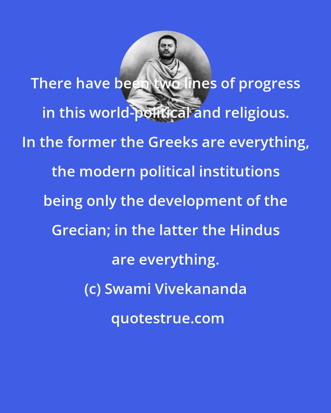 Swami Vivekananda: There have been two lines of progress in this world-political and religious. In the former the Greeks are everything, the modern political institutions being only the development of the Grecian; in the latter the Hindus are everything.