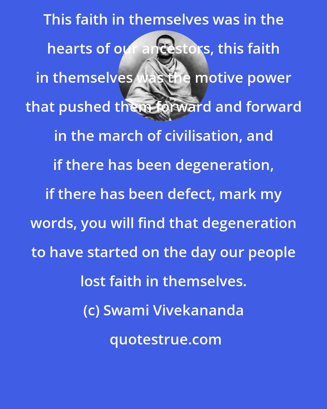 Swami Vivekananda: This faith in themselves was in the hearts of our ancestors, this faith in themselves was the motive power that pushed them forward and forward in the march of civilisation, and if there has been degeneration, if there has been defect, mark my words, you will find that degeneration to have started on the day our people lost faith in themselves.