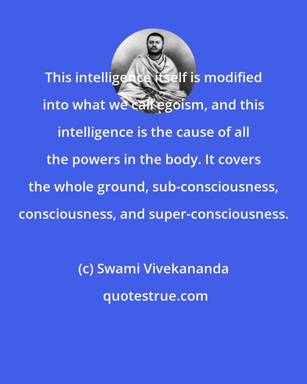 Swami Vivekananda: This intelligence itself is modified into what we call egoism, and this intelligence is the cause of all the powers in the body. It covers the whole ground, sub-consciousness, consciousness, and super-consciousness.