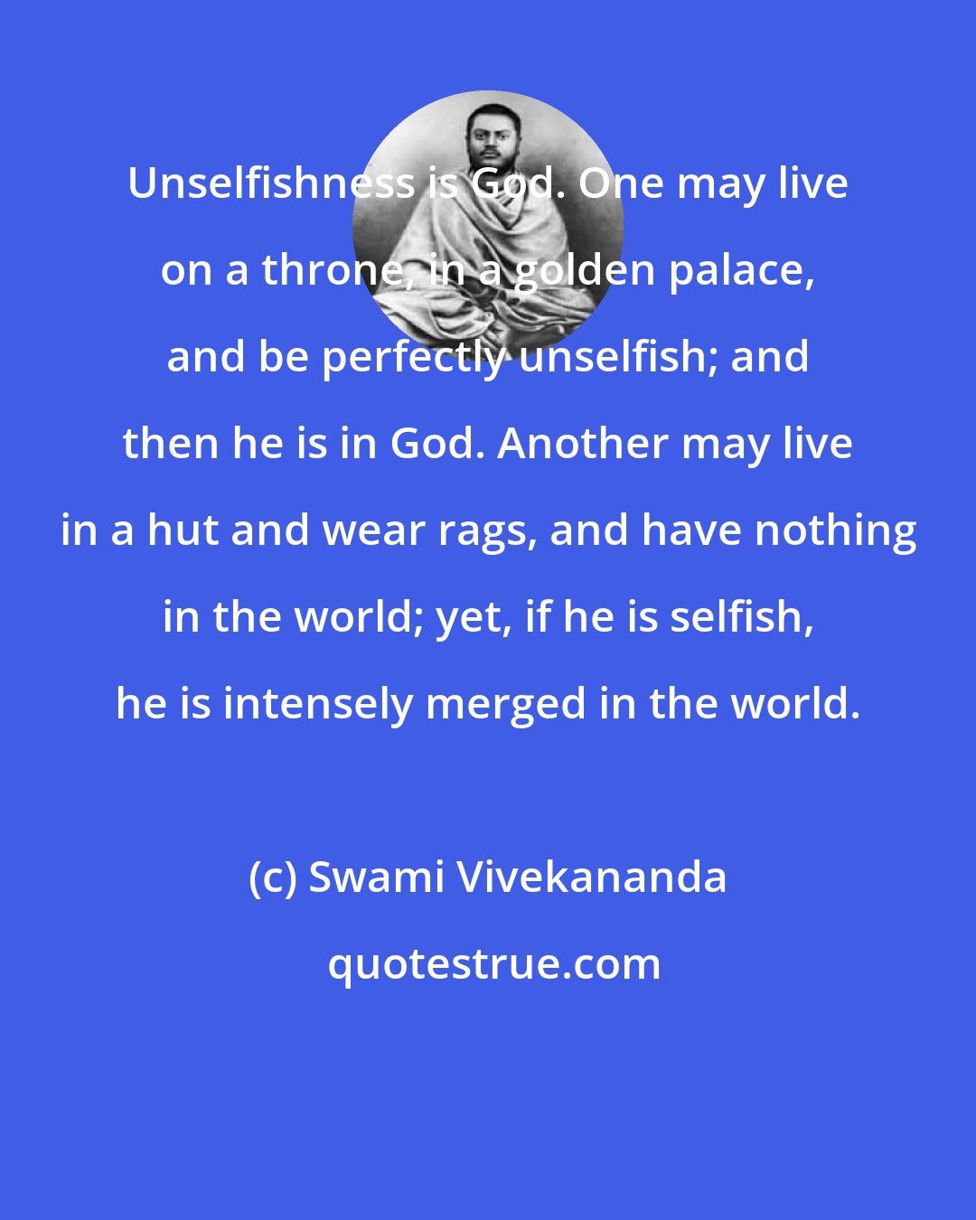 Swami Vivekananda: Unselfishness is God. One may live on a throne, in a golden palace, and be perfectly unselfish; and then he is in God. Another may live in a hut and wear rags, and have nothing in the world; yet, if he is selfish, he is intensely merged in the world.