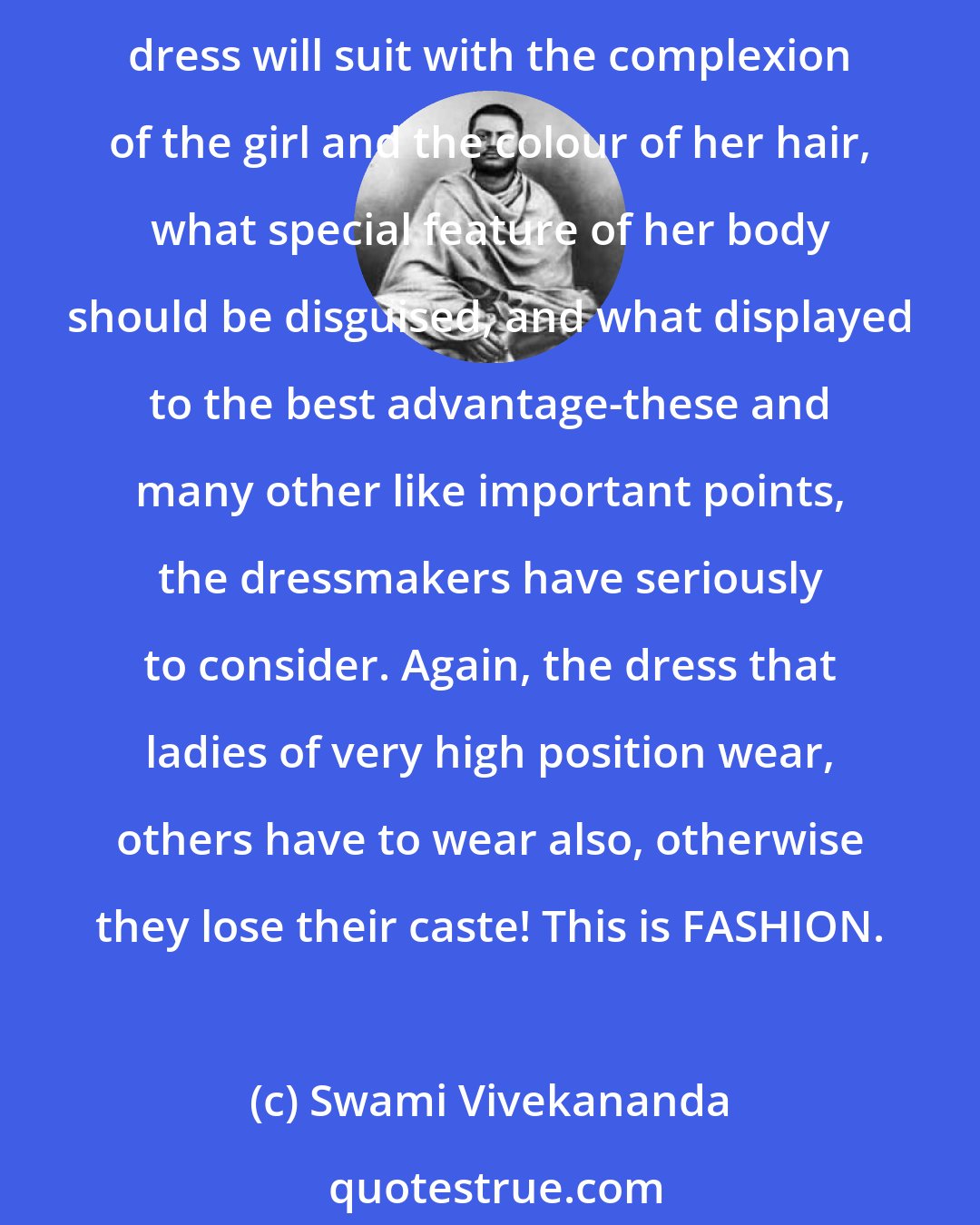 Swami Vivekananda: We can form no idea of the millions of pounds that are spent every year in the making of dress in the West. The dress-making business has become a regular science. What colour of dress will suit with the complexion of the girl and the colour of her hair, what special feature of her body should be disguised, and what displayed to the best advantage-these and many other like important points, the dressmakers have seriously to consider. Again, the dress that ladies of very high position wear, others have to wear also, otherwise they lose their caste! This is FASHION.