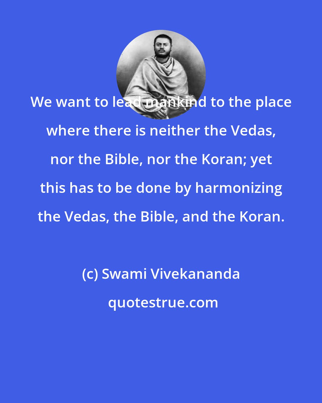 Swami Vivekananda: We want to lead mankind to the place where there is neither the Vedas, nor the Bible, nor the Koran; yet this has to be done by harmonizing the Vedas, the Bible, and the Koran.