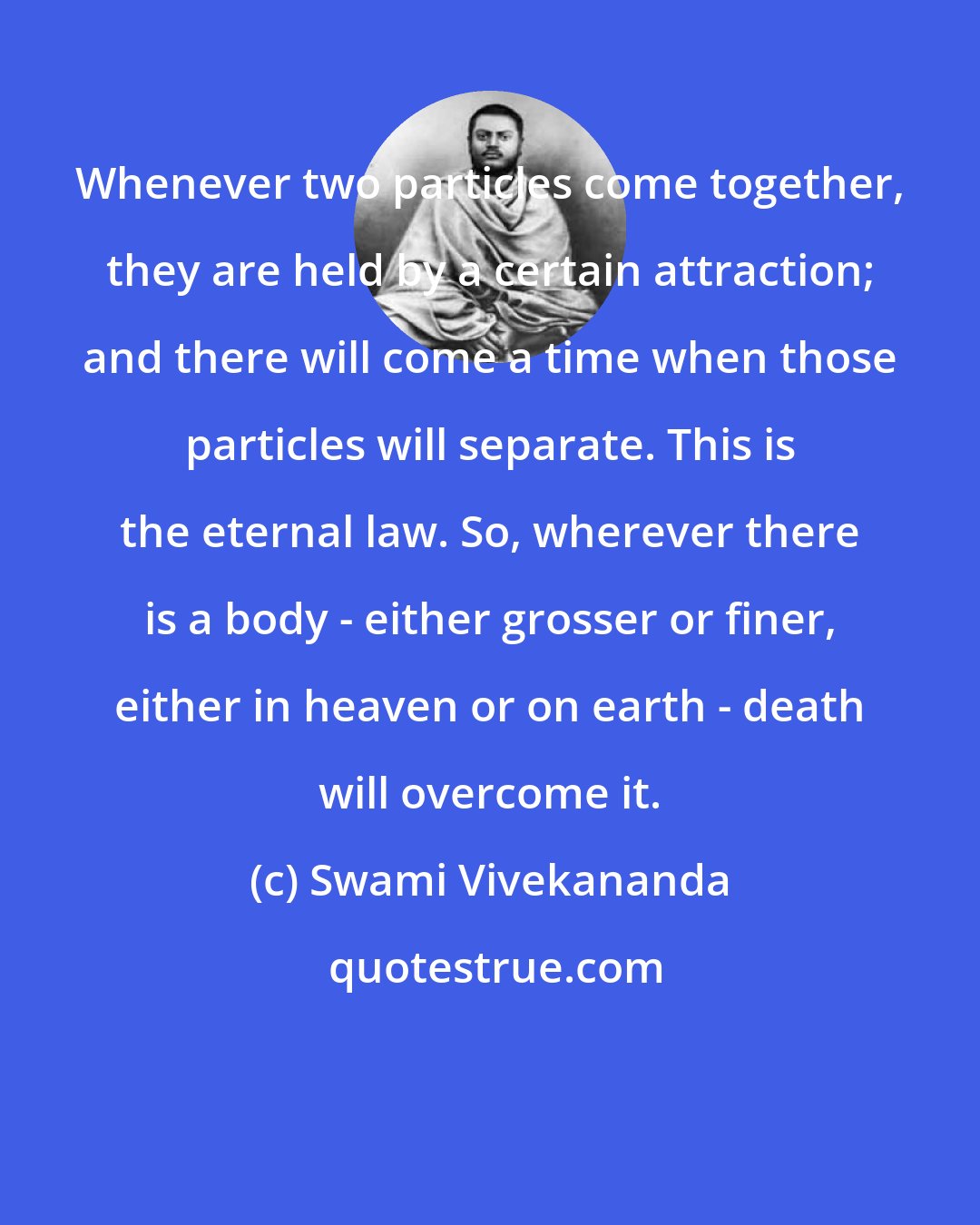 Swami Vivekananda: Whenever two particles come together, they are held by a certain attraction; and there will come a time when those particles will separate. This is the eternal law. So, wherever there is a body - either grosser or finer, either in heaven or on earth - death will overcome it.