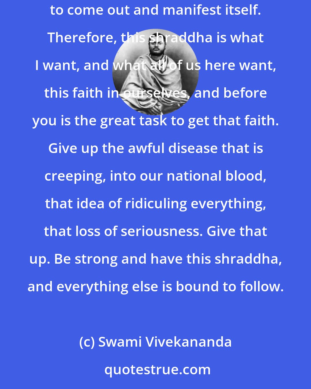 Swami Vivekananda: Whether dualistic, qualified monistic, or monistic, they all firmly believe that everything is in the soul itself; it has only to come out and manifest itself. Therefore, this shraddha is what I want, and what all of us here want, this faith in ourselves, and before you is the great task to get that faith. Give up the awful disease that is creeping, into our national blood, that idea of ridiculing everything, that loss of seriousness. Give that up. Be strong and have this shraddha, and everything else is bound to follow.