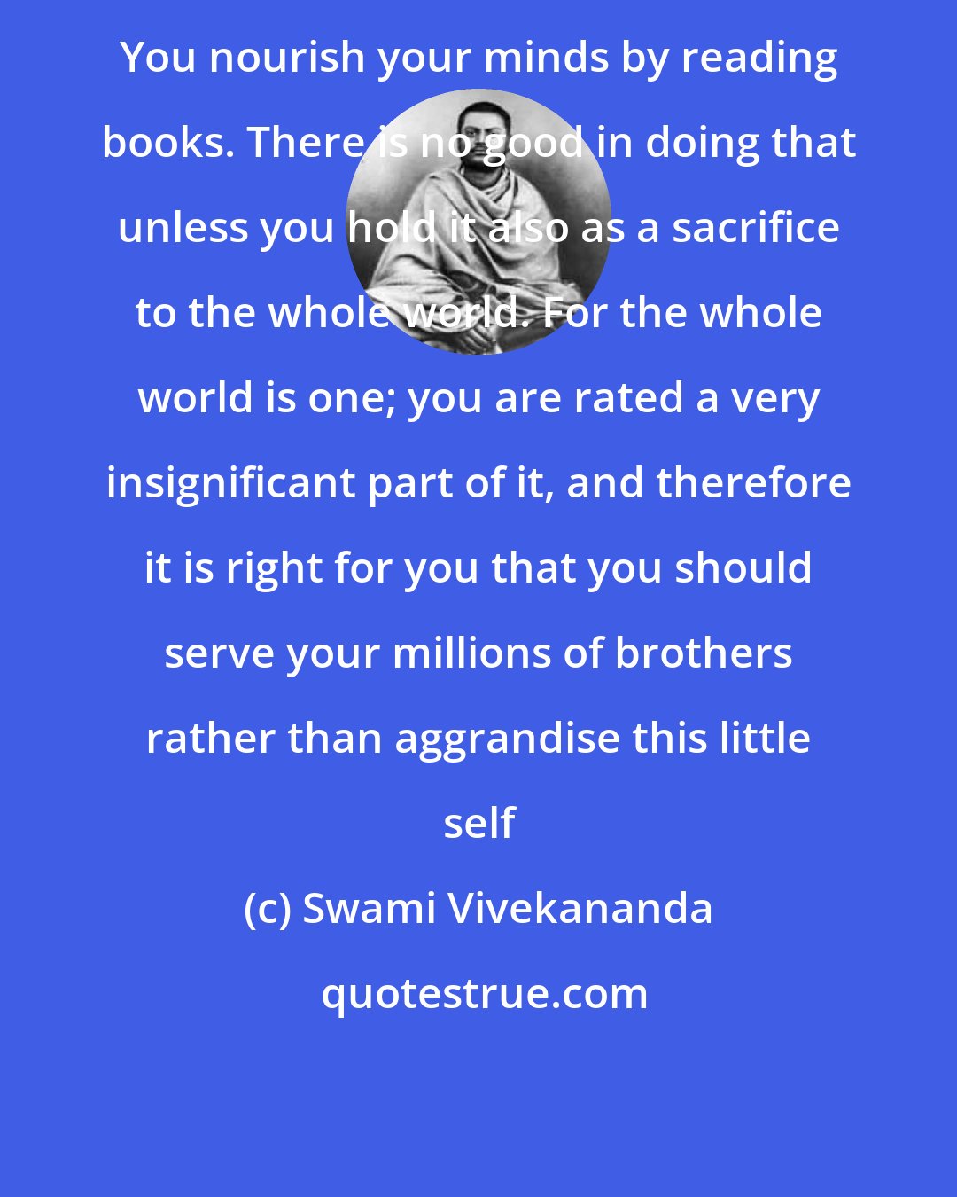 Swami Vivekananda: You nourish your minds by reading books. There is no good in doing that unless you hold it also as a sacrifice to the whole world. For the whole world is one; you are rated a very insignificant part of it, and therefore it is right for you that you should serve your millions of brothers rather than aggrandise this little self