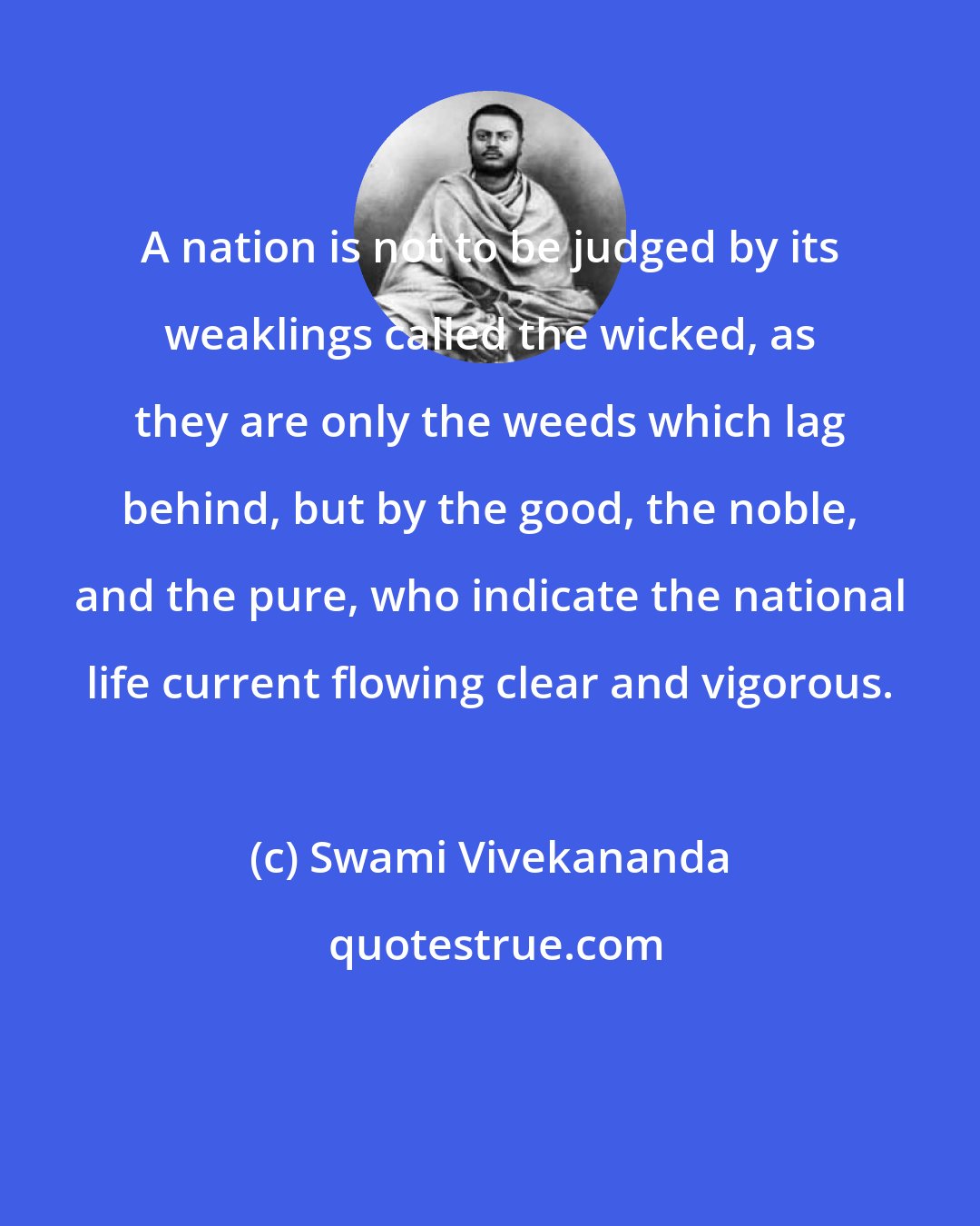 Swami Vivekananda: A nation is not to be judged by its weaklings called the wicked, as they are only the weeds which lag behind, but by the good, the noble, and the pure, who indicate the national life current flowing clear and vigorous.