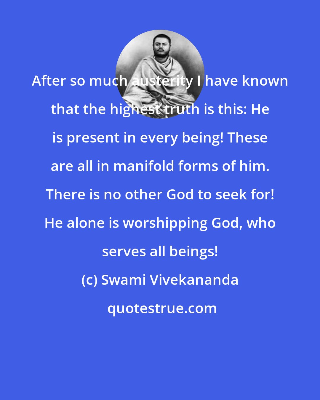 Swami Vivekananda: After so much austerity I have known that the highest truth is this: He is present in every being! These are all in manifold forms of him. There is no other God to seek for! He alone is worshipping God, who serves all beings!