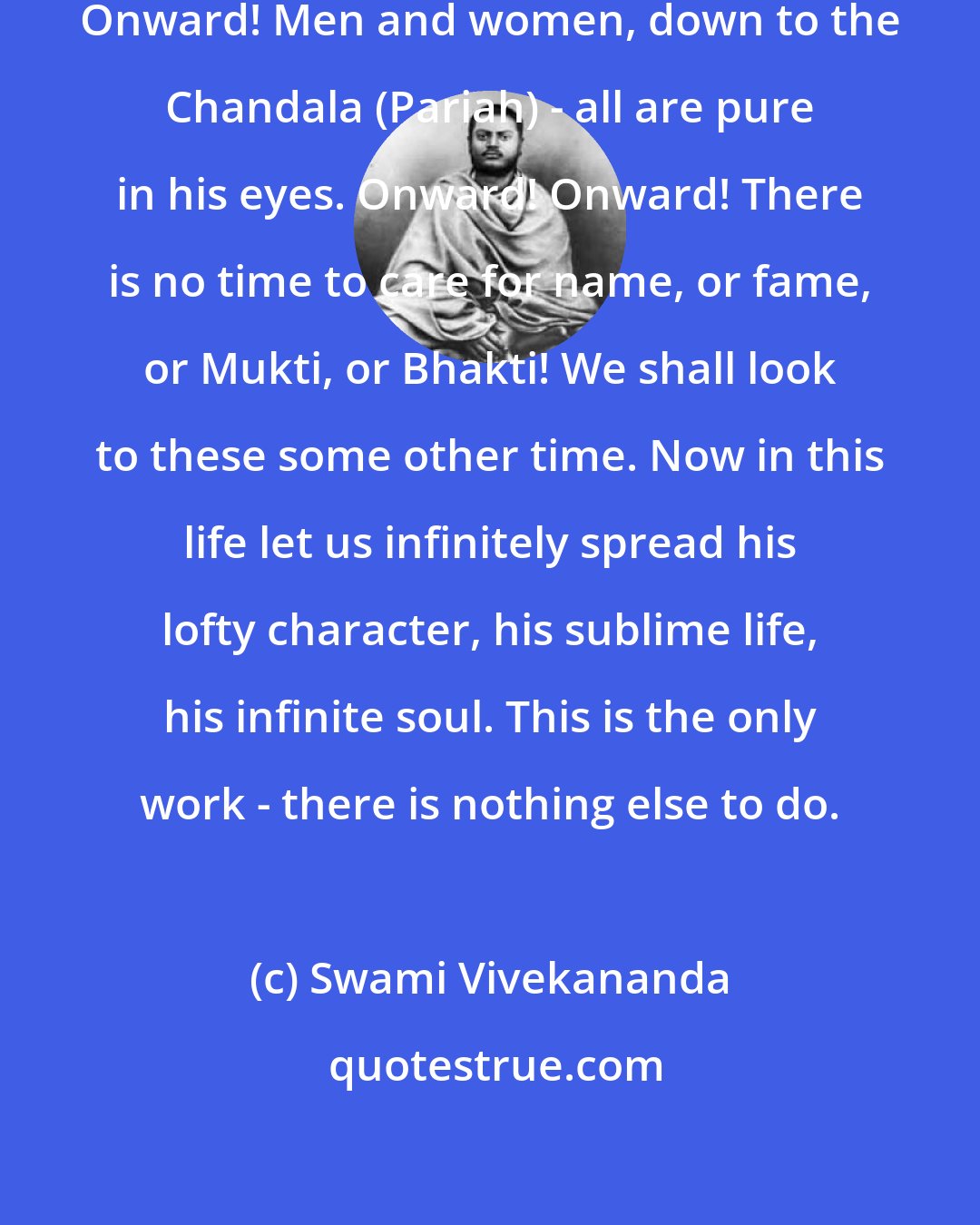 Swami Vivekananda: Arise! Arise! A tidal wave is coming! Onward! Men and women, down to the Chandala (Pariah) - all are pure in his eyes. Onward! Onward! There is no time to care for name, or fame, or Mukti, or Bhakti! We shall look to these some other time. Now in this life let us infinitely spread his lofty character, his sublime life, his infinite soul. This is the only work - there is nothing else to do.