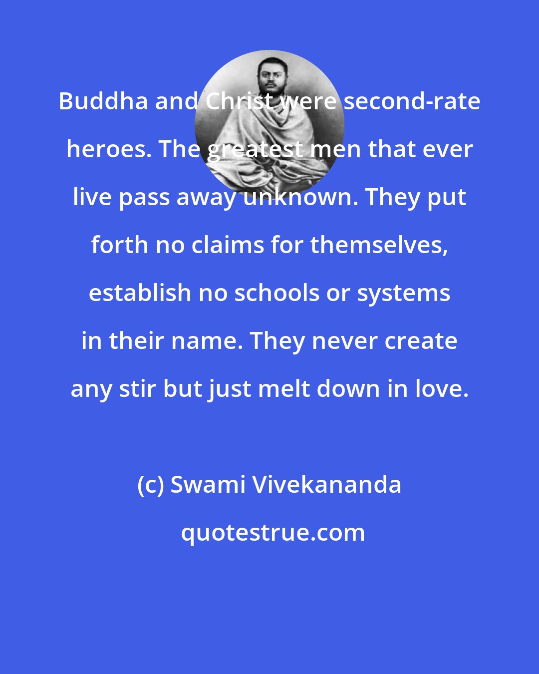 Swami Vivekananda: Buddha and Christ were second-rate heroes. The greatest men that ever live pass away unknown. They put forth no claims for themselves, establish no schools or systems in their name. They never create any stir but just melt down in love.