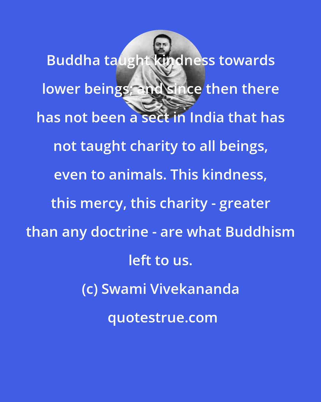 Swami Vivekananda: Buddha taught kindness towards lower beings; and since then there has not been a sect in India that has not taught charity to all beings, even to animals. This kindness, this mercy, this charity - greater than any doctrine - are what Buddhism left to us.