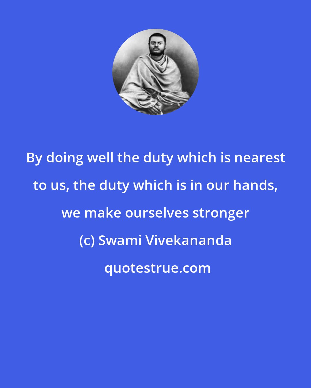 Swami Vivekananda: By doing well the duty which is nearest to us, the duty which is in our hands, we make ourselves stronger