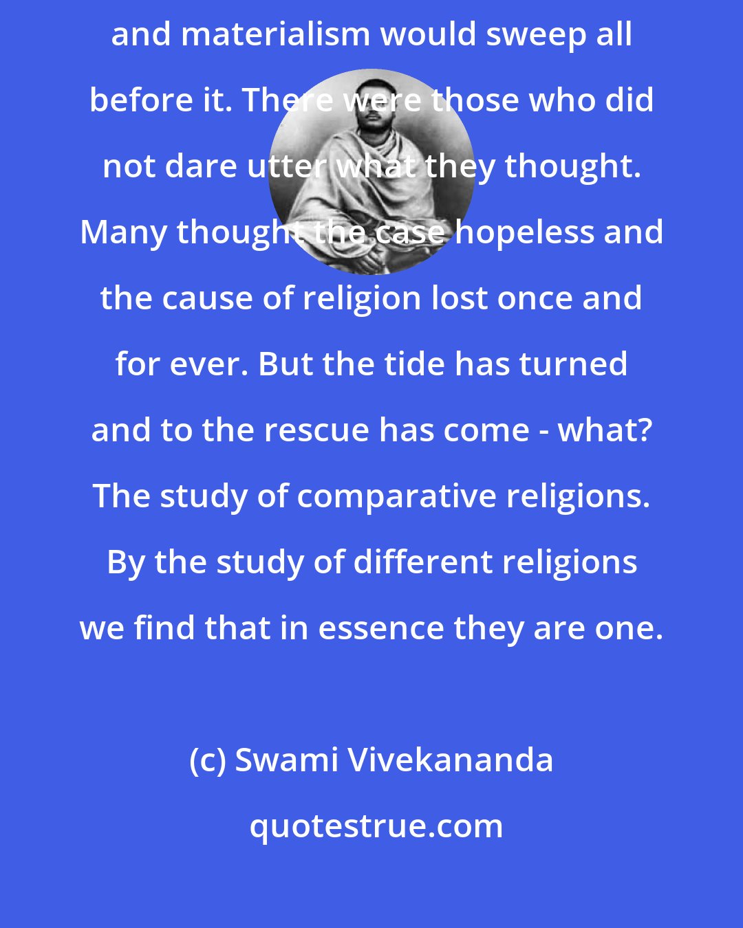 Swami Vivekananda: For a time it seemed inevitable that the surging tide of agnosticism and materialism would sweep all before it. There were those who did not dare utter what they thought. Many thought the case hopeless and the cause of religion lost once and for ever. But the tide has turned and to the rescue has come - what? The study of comparative religions. By the study of different religions we find that in essence they are one.