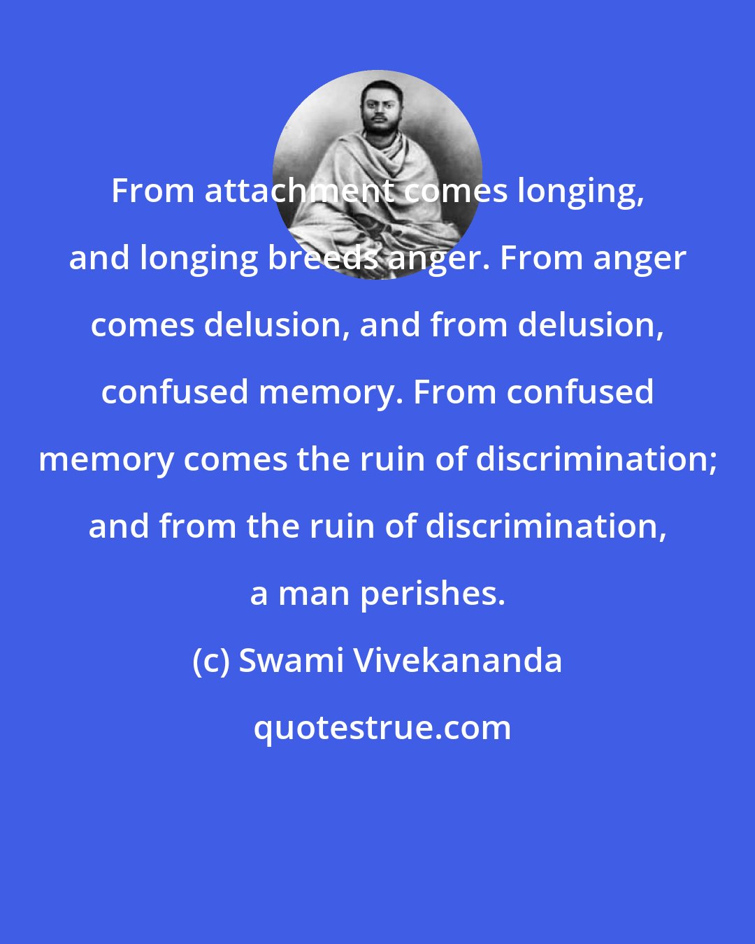 Swami Vivekananda: From attachment comes longing, and longing breeds anger. From anger comes delusion, and from delusion, confused memory. From confused memory comes the ruin of discrimination; and from the ruin of discrimination, a man perishes.