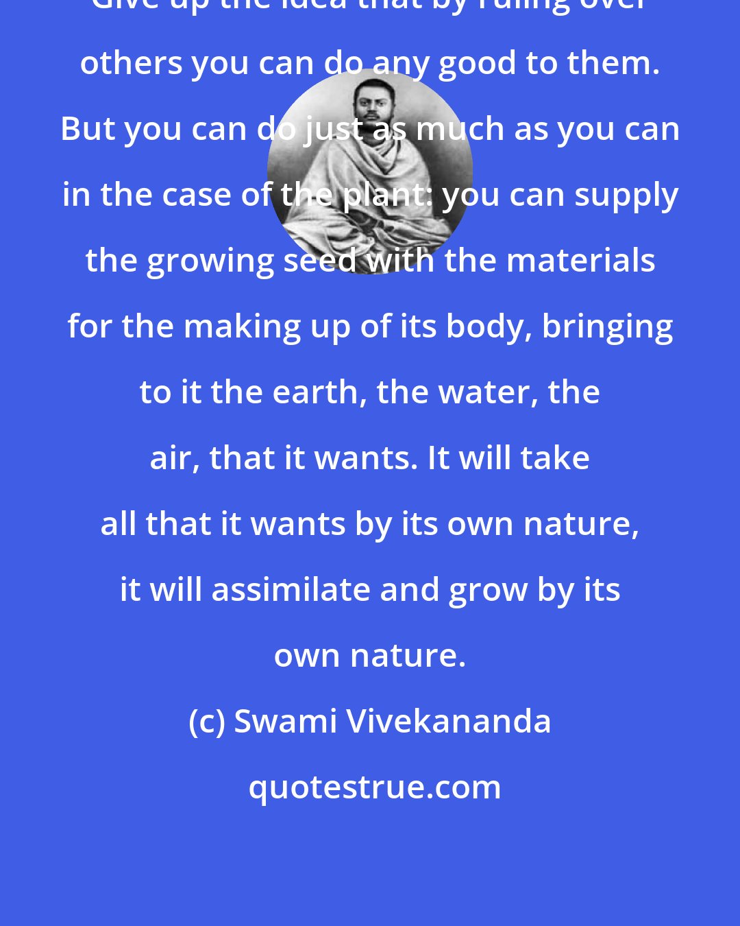 Swami Vivekananda: Give up the idea that by ruling over others you can do any good to them. But you can do just as much as you can in the case of the plant: you can supply the growing seed with the materials for the making up of its body, bringing to it the earth, the water, the air, that it wants. It will take all that it wants by its own nature, it will assimilate and grow by its own nature.