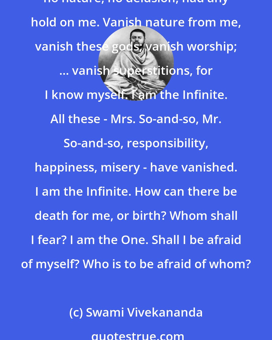 Swami Vivekananda: God is true. The universe is a dream. Blessed am I that I know this moment that I have been and shall be free all eternity; ... that I know that I am worshiping only myself; that no nature, no delusion, had any hold on me. Vanish nature from me, vanish these gods; vanish worship; ... vanish superstitions, for I know myself. I am the Infinite. All these - Mrs. So-and-so, Mr. So-and-so, responsibility, happiness, misery - have vanished. I am the Infinite. How can there be death for me, or birth? Whom shall I fear? I am the One. Shall I be afraid of myself? Who is to be afraid of whom?