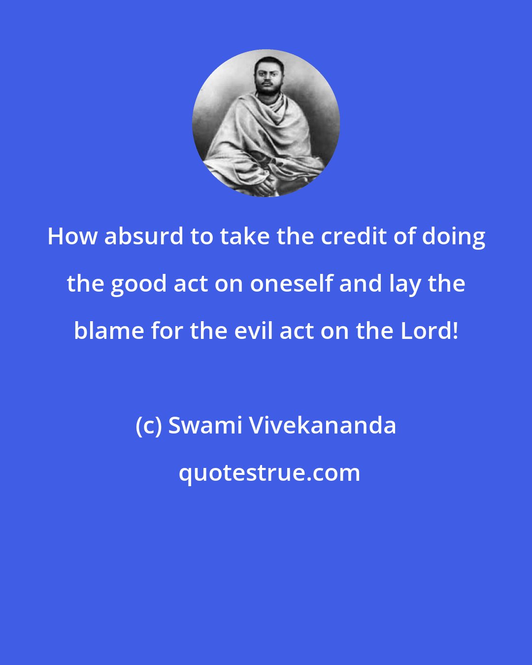 Swami Vivekananda: How absurd to take the credit of doing the good act on oneself and lay the blame for the evil act on the Lord!