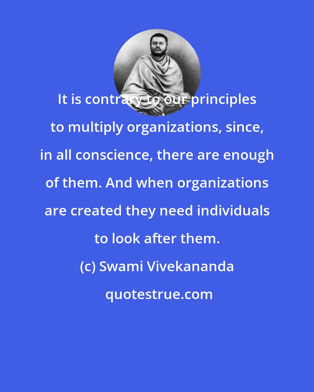 Swami Vivekananda: It is contrary to our principles to multiply organizations, since, in all conscience, there are enough of them. And when organizations are created they need individuals to look after them.