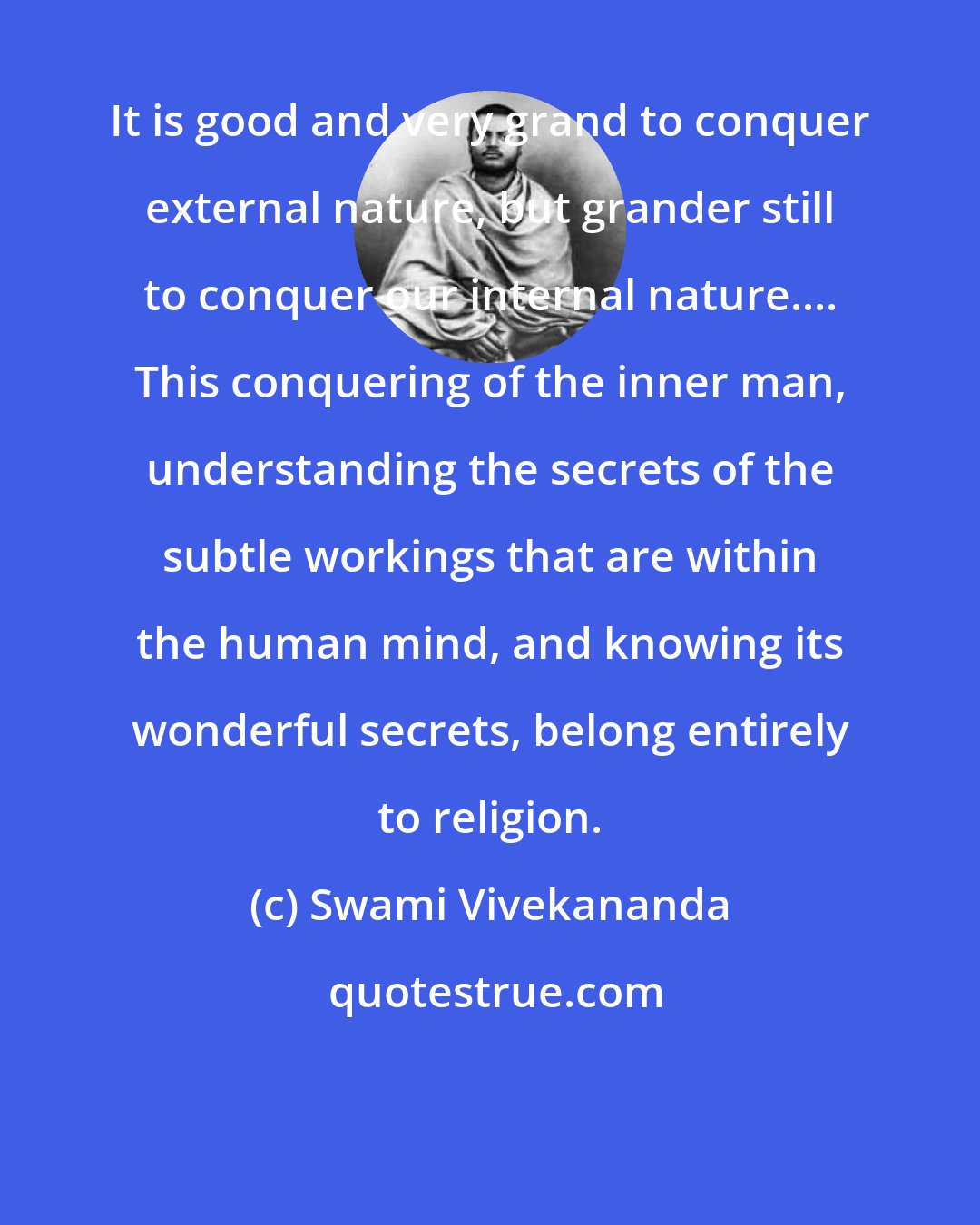 Swami Vivekananda: It is good and very grand to conquer external nature, but grander still to conquer our internal nature.... This conquering of the inner man, understanding the secrets of the subtle workings that are within the human mind, and knowing its wonderful secrets, belong entirely to religion.