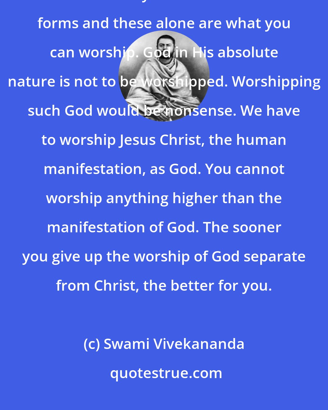 Swami Vivekananda: Jesus Christ was God - the Personal God become man. He has manifested Himself many times in different forms and these alone are what you can worship. God in His absolute nature is not to be worshipped. Worshipping such God would be nonsense. We have to worship Jesus Christ, the human manifestation, as God. You cannot worship anything higher than the manifestation of God. The sooner you give up the worship of God separate from Christ, the better for you.