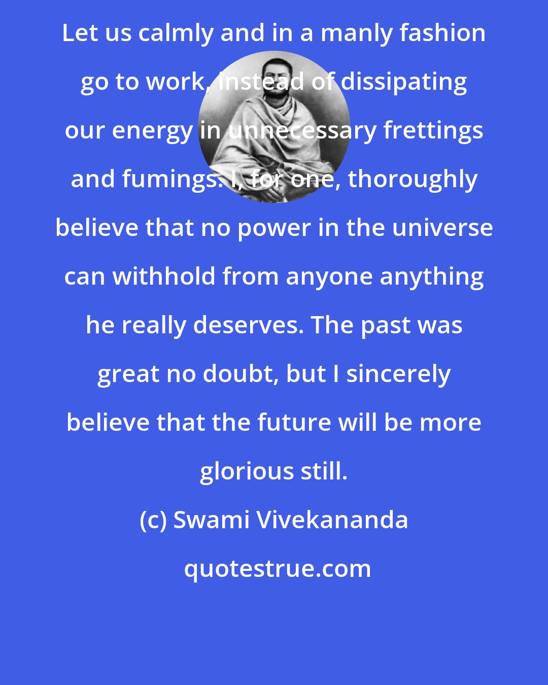 Swami Vivekananda: Let us calmly and in a manly fashion go to work, instead of dissipating our energy in unnecessary frettings and fumings. I, for one, thoroughly believe that no power in the universe can withhold from anyone anything he really deserves. The past was great no doubt, but I sincerely believe that the future will be more glorious still.