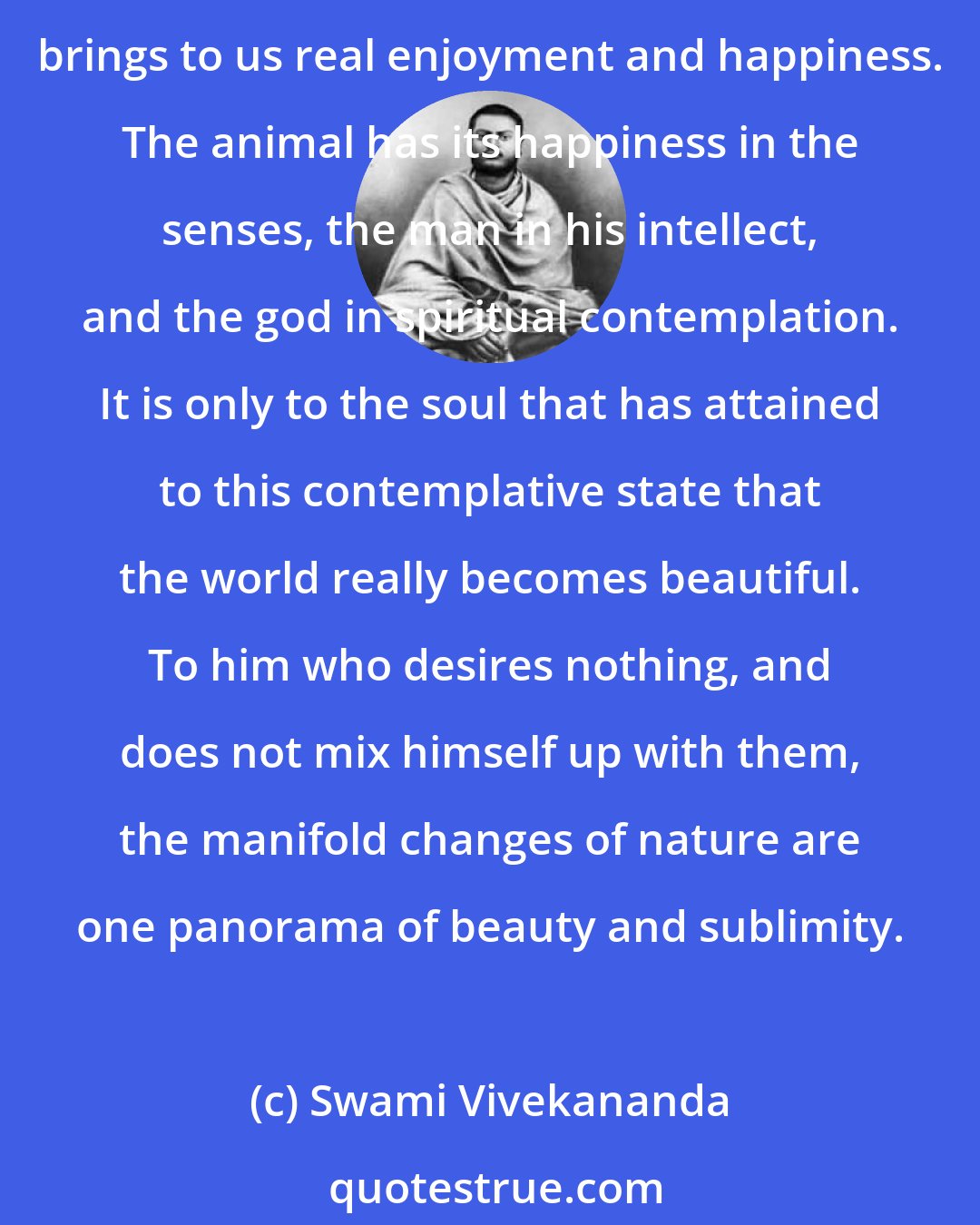 Swami Vivekananda: Meditative state is the highest state of existence. So long as there is desire, no real happiness can come. It is only the contemplative, witness-like study of objects that brings to us real enjoyment and happiness. The animal has its happiness in the senses, the man in his intellect, and the god in spiritual contemplation. It is only to the soul that has attained to this contemplative state that the world really becomes beautiful. To him who desires nothing, and does not mix himself up with them, the manifold changes of nature are one panorama of beauty and sublimity.