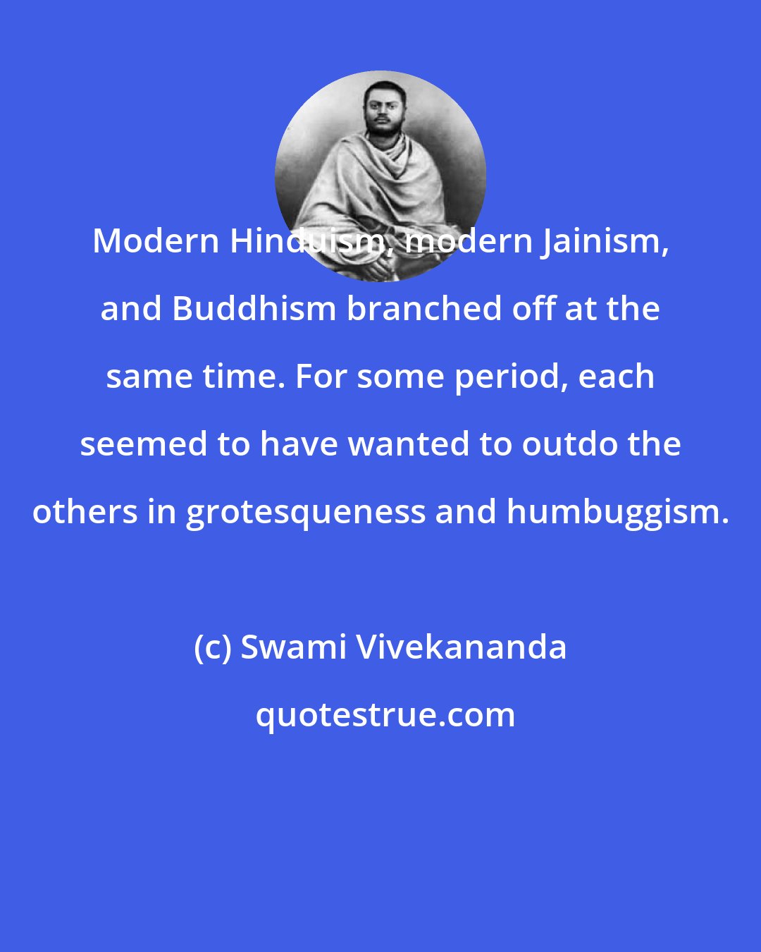 Swami Vivekananda: Modern Hinduism, modern Jainism, and Buddhism branched off at the same time. For some period, each seemed to have wanted to outdo the others in grotesqueness and humbuggism.