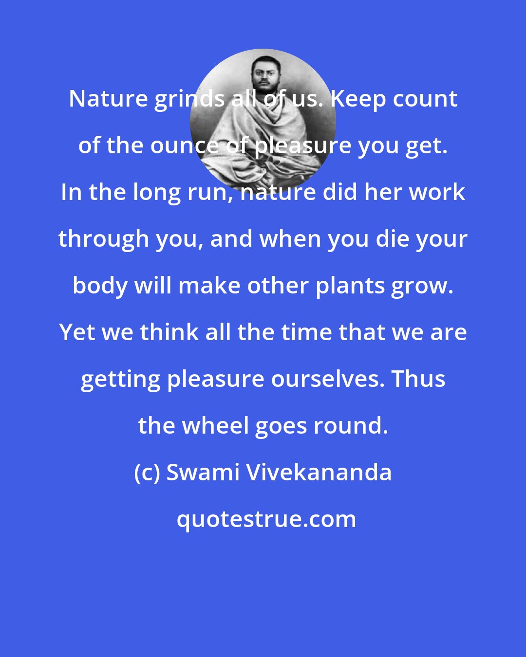 Swami Vivekananda: Nature grinds all of us. Keep count of the ounce of pleasure you get. In the long run, nature did her work through you, and when you die your body will make other plants grow. Yet we think all the time that we are getting pleasure ourselves. Thus the wheel goes round.