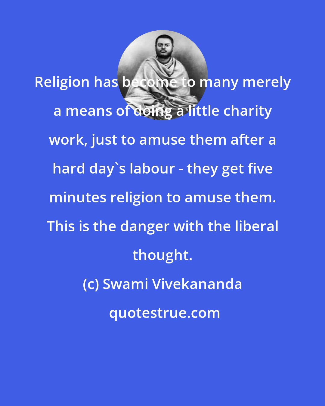 Swami Vivekananda: Religion has become to many merely a means of doing a little charity work, just to amuse them after a hard day's labour - they get five minutes religion to amuse them. This is the danger with the liberal thought.