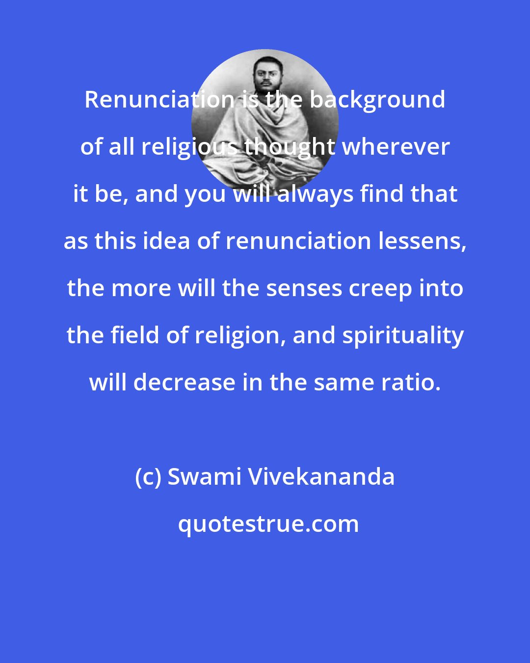 Swami Vivekananda: Renunciation is the background of all religious thought wherever it be, and you will always find that as this idea of renunciation lessens, the more will the senses creep into the field of religion, and spirituality will decrease in the same ratio.