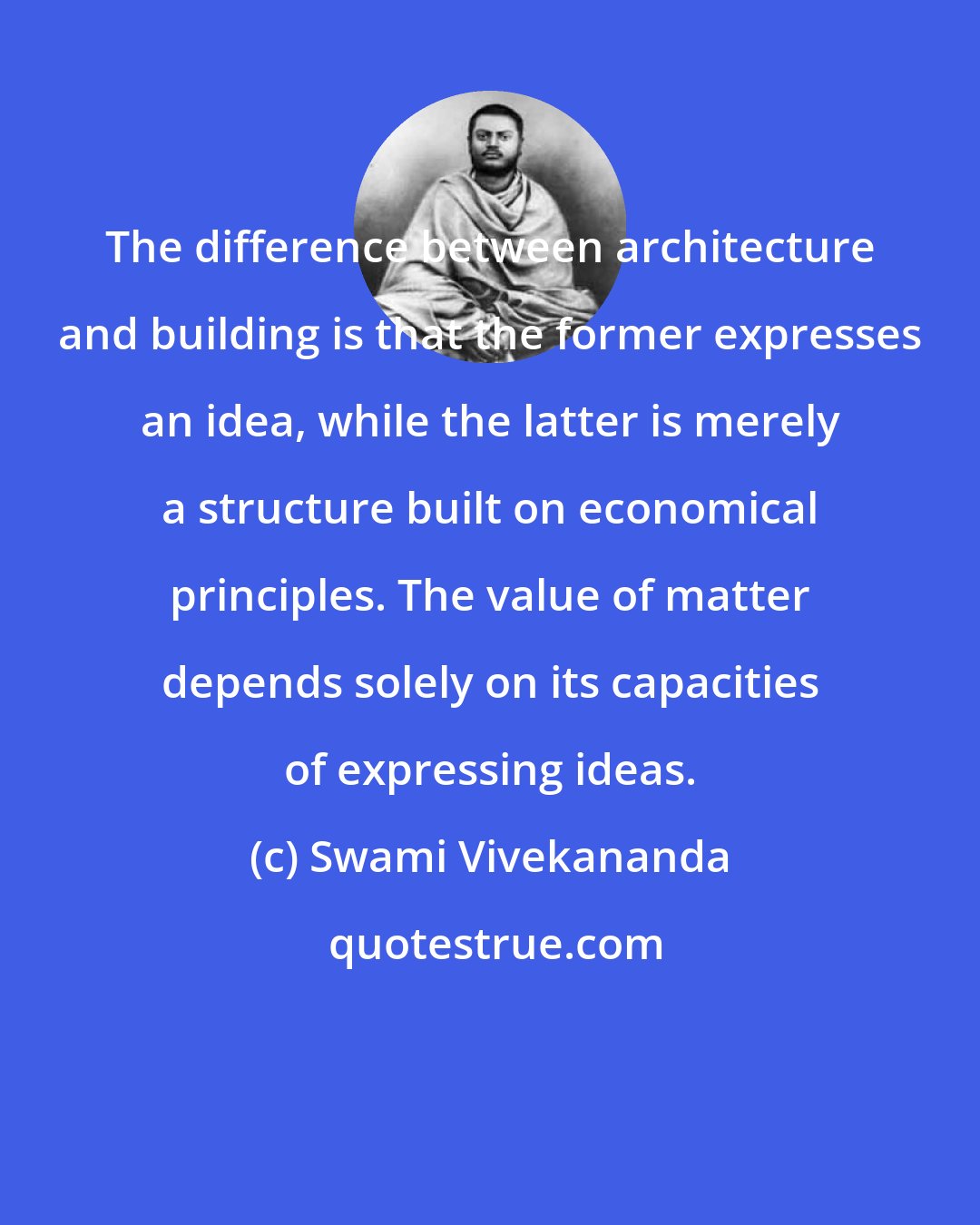 Swami Vivekananda: The difference between architecture and building is that the former expresses an idea, while the latter is merely a structure built on economical principles. The value of matter depends solely on its capacities of expressing ideas.