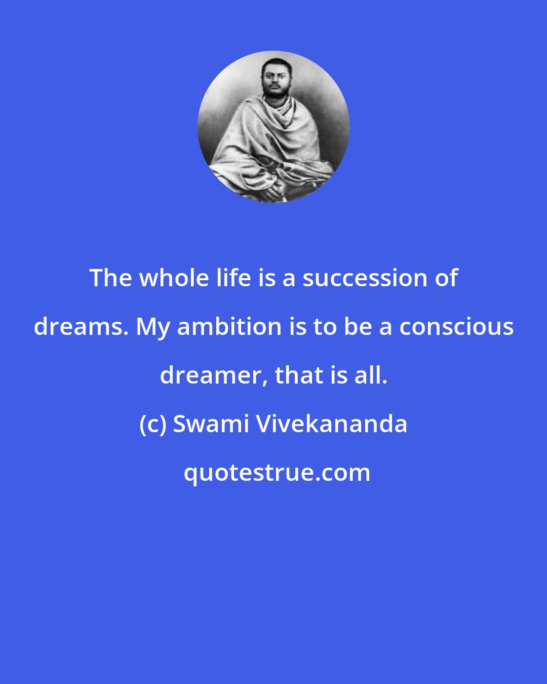 Swami Vivekananda: The whole life is a succession of dreams. My ambition is to be a conscious dreamer, that is all.