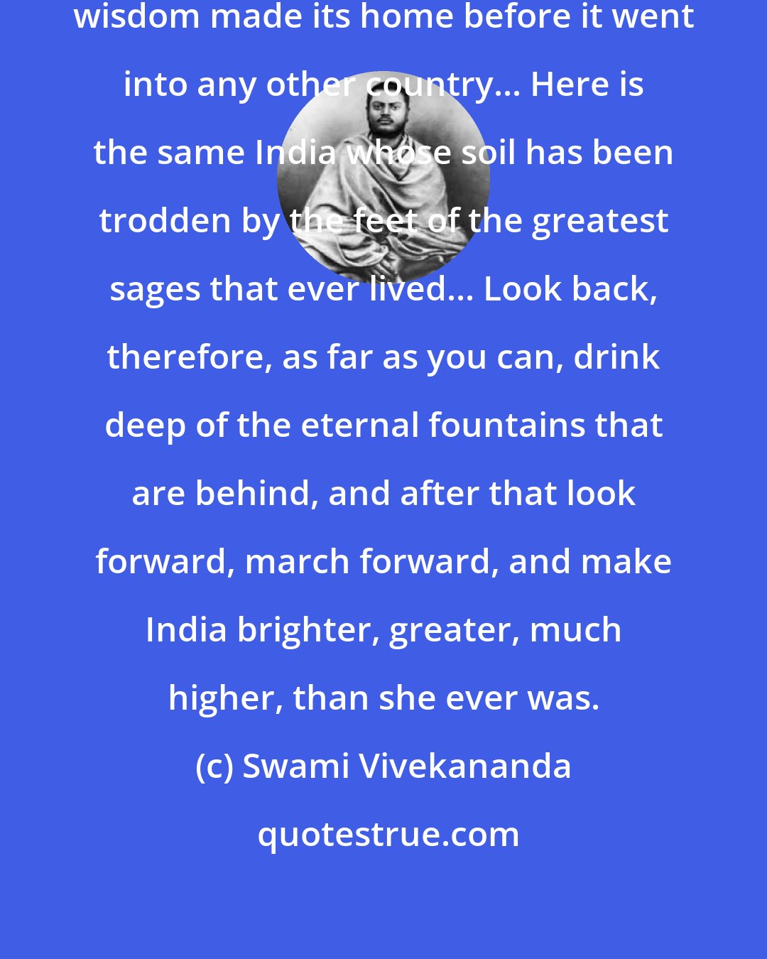 Swami Vivekananda: This is the ancient land, where wisdom made its home before it went into any other country... Here is the same India whose soil has been trodden by the feet of the greatest sages that ever lived... Look back, therefore, as far as you can, drink deep of the eternal fountains that are behind, and after that look forward, march forward, and make India brighter, greater, much higher, than she ever was.