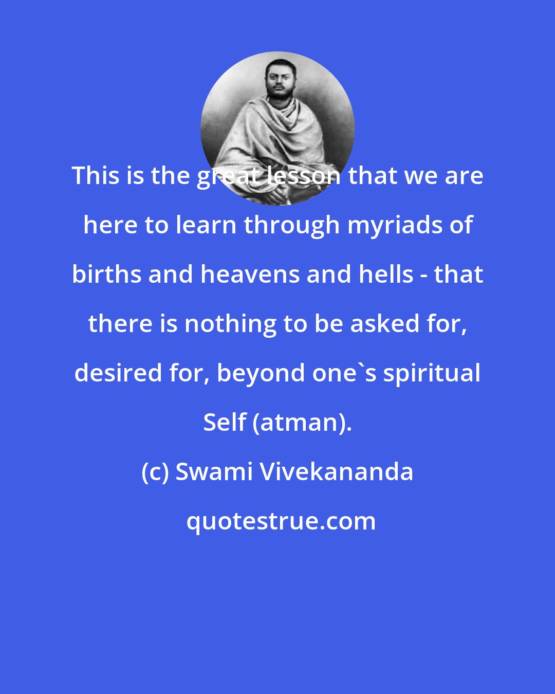 Swami Vivekananda: This is the great lesson that we are here to learn through myriads of births and heavens and hells - that there is nothing to be asked for, desired for, beyond one's spiritual Self (atman).