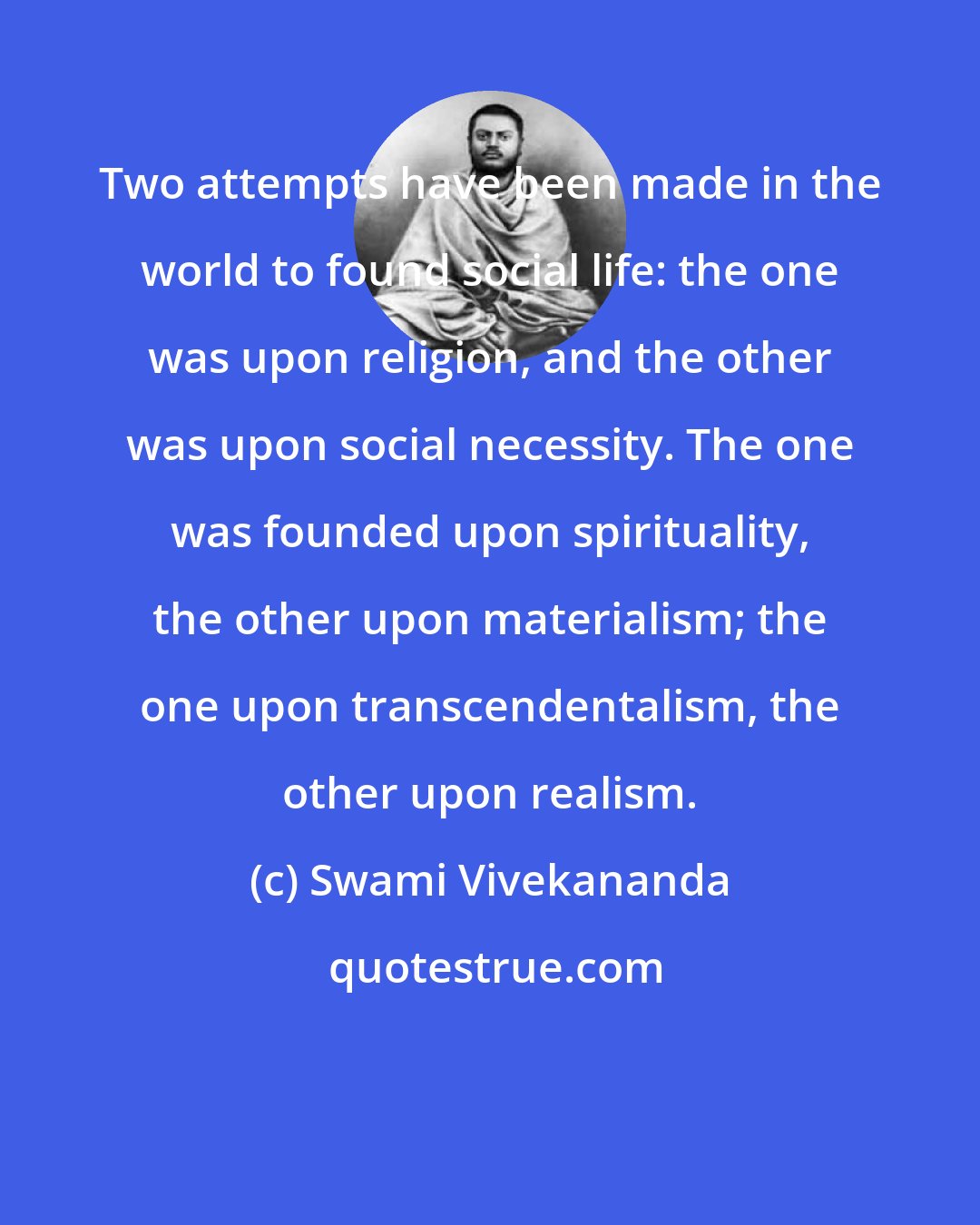 Swami Vivekananda: Two attempts have been made in the world to found social life: the one was upon religion, and the other was upon social necessity. The one was founded upon spirituality, the other upon materialism; the one upon transcendentalism, the other upon realism.