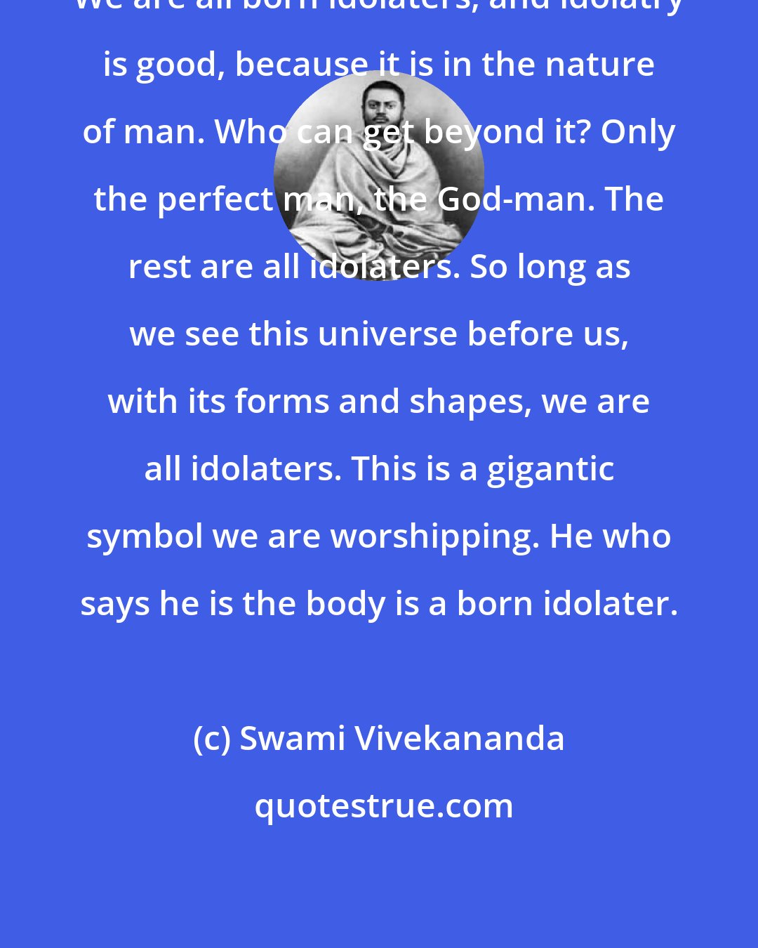 Swami Vivekananda: We are all born idolaters, and idolatry is good, because it is in the nature of man. Who can get beyond it? Only the perfect man, the God-man. The rest are all idolaters. So long as we see this universe before us, with its forms and shapes, we are all idolaters. This is a gigantic symbol we are worshipping. He who says he is the body is a born idolater.