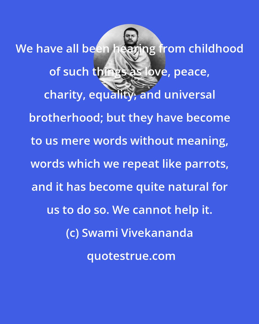 Swami Vivekananda: We have all been hearing from childhood of such things as love, peace, charity, equality, and universal brotherhood; but they have become to us mere words without meaning, words which we repeat like parrots, and it has become quite natural for us to do so. We cannot help it.