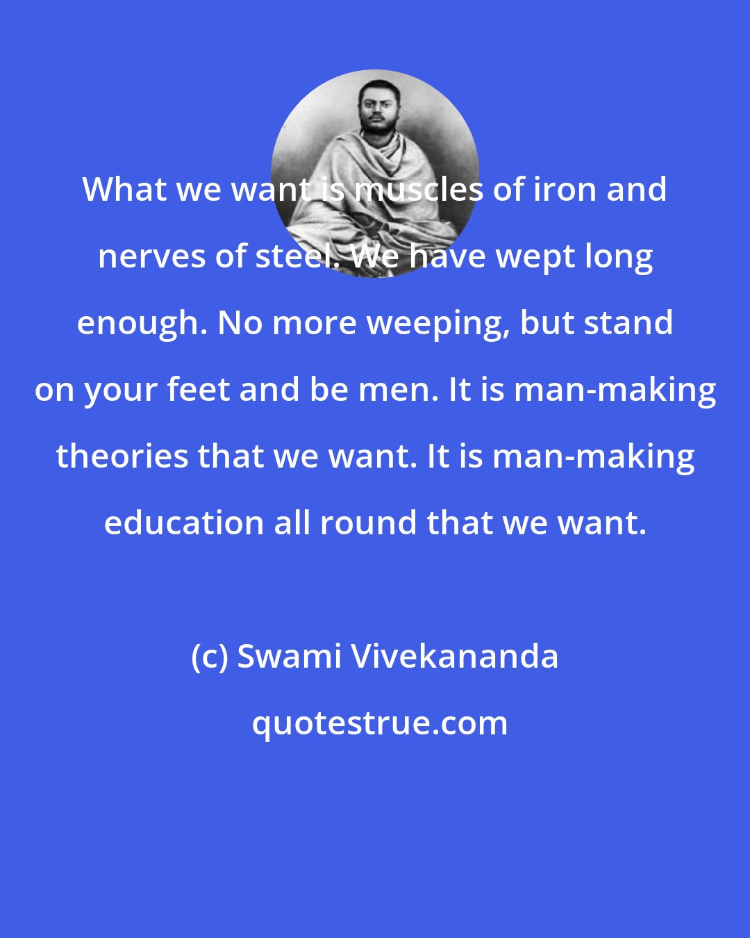 Swami Vivekananda: What we want is muscles of iron and nerves of steel. We have wept long enough. No more weeping, but stand on your feet and be men. It is man-making theories that we want. It is man-making education all round that we want.